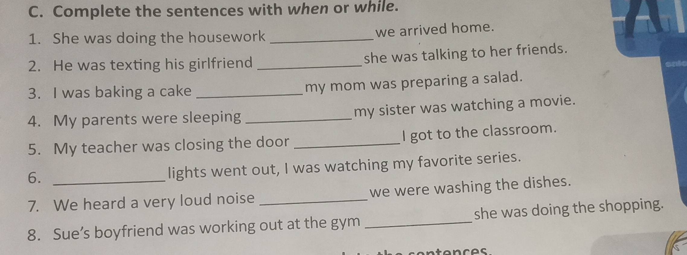 Complete the sentences with when or while. 
1. She was doing the housework_ 
we arrived home. 
2. He was texting his girlfriend_ 
she was talking to her friends. 
3. I was baking a cake_ 
my mom was preparing a salad. 
4. My parents were sleeping_ 
my sister was watching a movie. 
I got to the classroom. 
5. My teacher was closing the door_ 
6._ 
lights went out, I was watching my favorite series. 
we were washing the dishes. 
7. We heard a very loud noise_ 
8. Sue’s boyfriend was working out at the gym _she was doing the shopping. 
n t e n c es