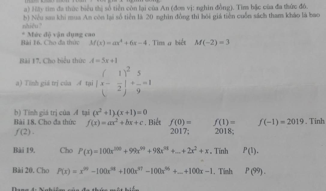 Hãy tìm đa thức biểu thị số tiền còn lại của An (đơn vị: nghìn đồng). Tìm bậc của đa thức đó. 
b) Nều sau khi mua An còn lại số tiền là 20 nghìn đồng thì hỏi giá tiền cuốn sách tham khảo là bao 
nhiêu? 
* Mức độ vận dụng cao 
Bài 16. Cho đa thức M(x)=ax^4+6x-4. Tìm a biết M(-2)=3
Bài 17, Cho biểu thức A=5x+1
a) Tính giá trị của A tại (x- 1/2 )^2+ 5/9 =1
b) Tính giá trị của A tại (x^2+1)· (x+1)=0
Bài 18. Cho đa thức f(x)=ax^2+bx+c. Biết f(0)= f(1)= f(-1)=2019. Tính
f(2). 2017; 2018; 
Bài 19. Cho P(x)=100x^(100)+99x^(99)+98x^(98)+...+2x^2+x. Tính P(1). 
Bài 20. Cho P(x)=x^(99)-100x^(98)+100x^(97)-100x^(96)+...+100x-1. Tính P(99).