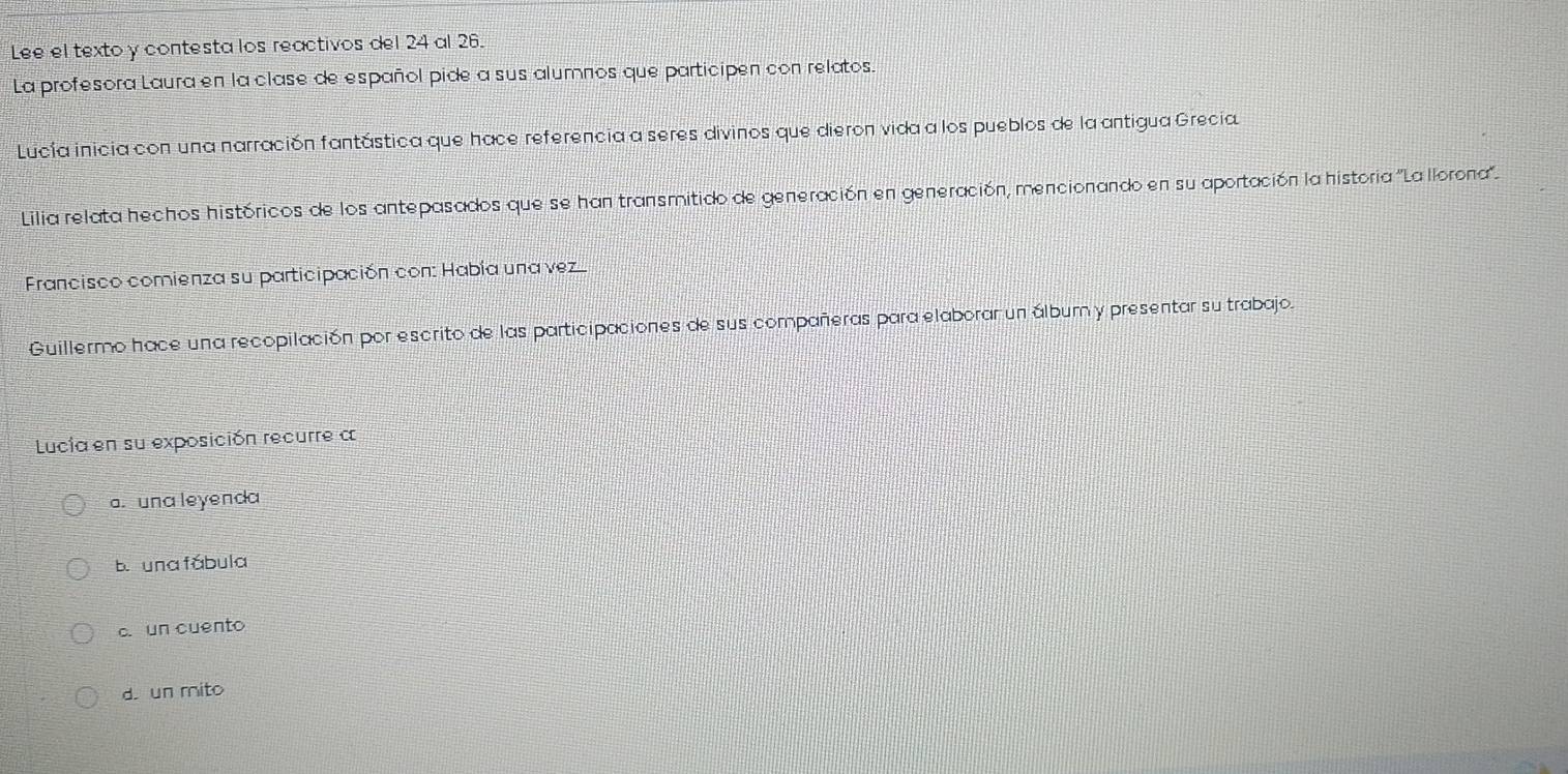 Lee el texto y contesta los reactivos del 24 al 26.
La profesora Laura en la clase de español pide a sus alumnos que participen con relatos.
Lucía inicia con una narración fantástica que hace referencia a seres divinos que dieron vida a los pueblos de la antigua Grecia
Lilia relata hechos históricos de los antepasados que se han transmitido de generación en generación, mencionando en su aportación la historia ''Lallorona''.
* Francisco comienza su participación con: Había una vez
Guillermo hace una recopilación por escrito de las participaciones de sus compañeras para elaborar un álbum y presentar su trabajo.
Lucía en su exposición recurre a
a. una leyenda
b. una fábula
c. un cuento
d. un mito