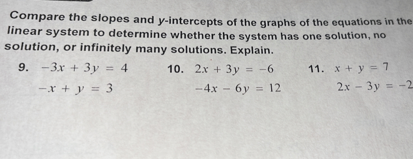 Compare the slopes and y-intercepts of the graphs of the equations in the 
linear system to determine whether the system has one solution, no 
solution, or infinitely many solutions. Explain. 
9. -3x+3y=4 10. 2x+3y=-6 11. x+y=7
-x+y=3
-4x-6y=12
2x-3y=-2