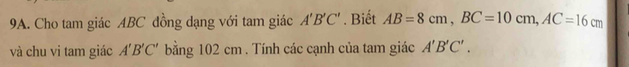 Cho tam giác ABC đồng dạng với tam giác A'B'C'. Biết AB=8cm, BC=10cm, AC=16cm
và chu vi tam giác A'B'C' bằng 102 cm. Tính các cạnh của tam giác A'B'C'.