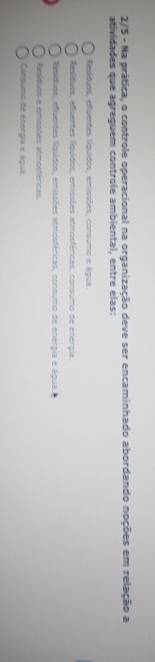 2/5 - Na prática, o controle operacional na organização deve ser encaminhado abordando noções em relação a
atividades que agreguem controle ambiental, entre elas:
Resíduos, efluentes líquídos, emissões, consumo e água.
Resíduos, effuentes fiquídos, emissões atmosféricas, consumo de energia.
Resíduos, efuentas fíquídos, emissões atmosféricas, consumo de energia e água.
Resíduos e emissões atmosféricas
Conoumo de energia e água.