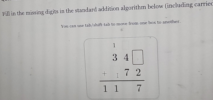 Fill in the missing digits in the standard addition algorithm below (including carried 
You can use tab/shift-tab to move from one box to another.
beginarrayr 1 34□  -172 hline 117endarray