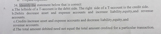 Identify the statement below that is correct:
a.The leftside of a T-account is the debit side. The right side of a T-account is the credit side.
b.Debits decrease asset and expense accounts and increase liability,equity,and revenue
accounts.
c.Credits increase asset and expense accounts and decrease liability,equity,and
revenue accounts.
d.The total amount debited need not equal the total amount credited for a particular transaction