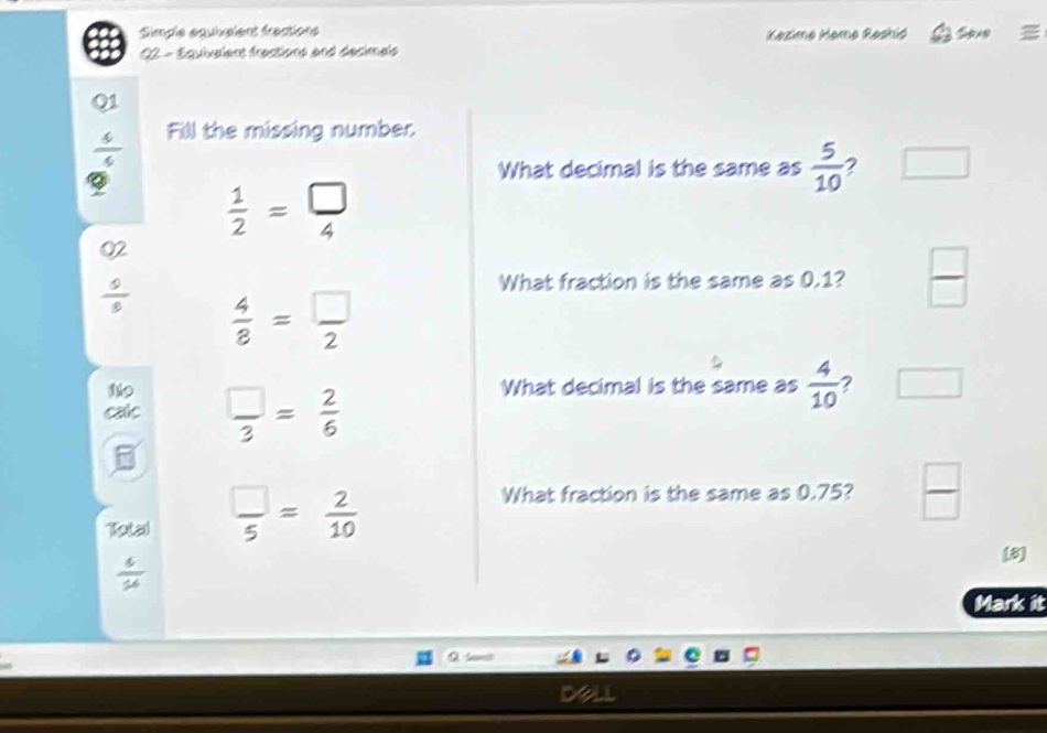 Simple équixaient fractions Kazime Hamø Reshić Sove =
22 - Equivalent fractions and decimais
Q1
 4/4  Fill the missing number.
What decimal is the same as  5/10  2
 1/2 = □ /4 
02
 9/8   4/8 = □ /2 
What fraction is the same as 0.1?  □ /□  
What decimal is the same as  4/10  ?
calc  □ /3 = 2/6 
5
Total  □ /5 = 2/10 
What fraction is the same as 0.75?  □ /□  
 6/16 
[8]
Mark it