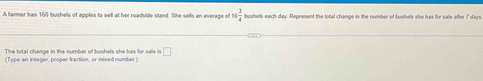 A farmer has 160 bushels of apples to sell at her roadside stand. She sells an average of 16 3/4  bushels each day. Represent the total change in the number of bushels she has for sale after 7 days
The total change in the number of bushels she has for sale is □. 
(Type an integer, proper fraction, or mixed number.)