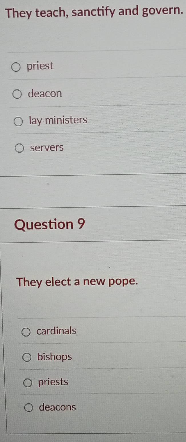 They teach, sanctify and govern.
priest
deacon
lay ministers
servers
Question 9
They elect a new pope.
cardinals
bishops
priests
deacons