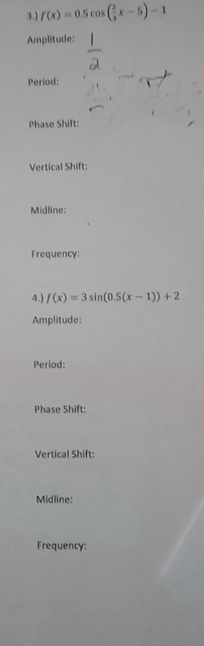 3.) f(x)=0.5cos ( 2/3 x-5)-1
Amplitude: 
Period: 
Phase Shift: 
Vertical Shift: 
Midline: 
Frequency: 
4.) f(x)=3sin (0.5(x-1))+2
Amplitude: 
Period: 
Phase Shift: 
Vertical Shift: 
Midline: 
Frequency: