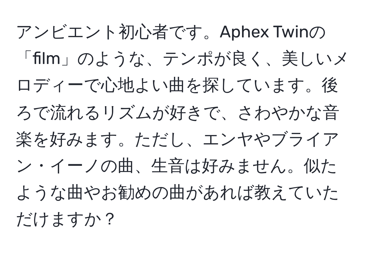 アンビエント初心者です。Aphex Twinの「film」のような、テンポが良く、美しいメロディーで心地よい曲を探しています。後ろで流れるリズムが好きで、さわやかな音楽を好みます。ただし、エンヤやブライアン・イーノの曲、生音は好みません。似たような曲やお勧めの曲があれば教えていただけますか？