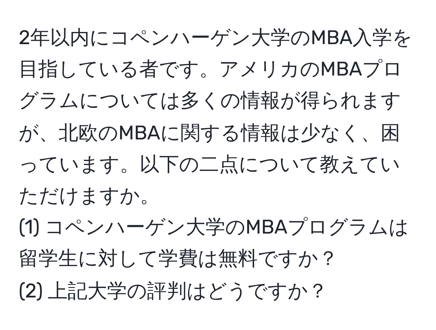 2年以内にコペンハーゲン大学のMBA入学を目指している者です。アメリカのMBAプログラムについては多くの情報が得られますが、北欧のMBAに関する情報は少なく、困っています。以下の二点について教えていただけますか。  
(1) コペンハーゲン大学のMBAプログラムは留学生に対して学費は無料ですか？  
(2) 上記大学の評判はどうですか？