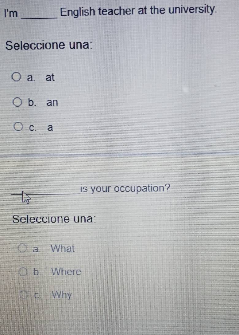 I'm _English teacher at the university.
Seleccione una:
a. at
b. an
c. a
is your occupation?
Seleccione una:
a. What
b. Where
c. Why