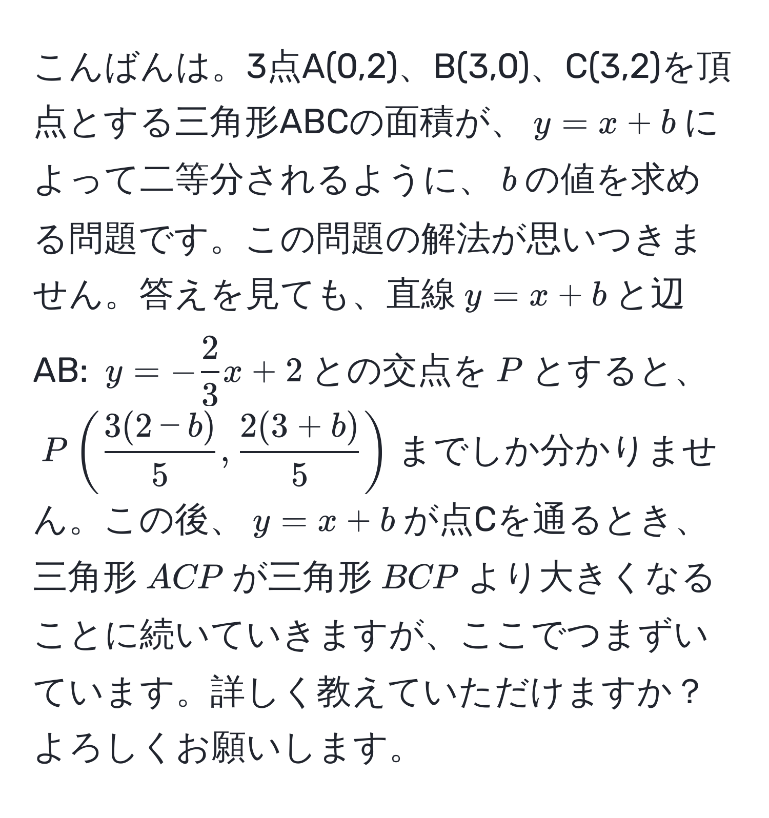 こんばんは。3点A(0,2)、B(3,0)、C(3,2)を頂点とする三角形ABCの面積が、$y=x+b$によって二等分されるように、$b$の値を求める問題です。この問題の解法が思いつきません。答えを見ても、直線$y=x+b$と辺AB: $y=- 2/3 x+2$との交点を$P$とすると、$P( (3(2-b))/5 ,  (2(3+b))/5 )$までしか分かりません。この後、$y=x+b$が点Cを通るとき、三角形$ACP$が三角形$BCP$より大きくなることに続いていきますが、ここでつまずいています。詳しく教えていただけますか？よろしくお願いします。