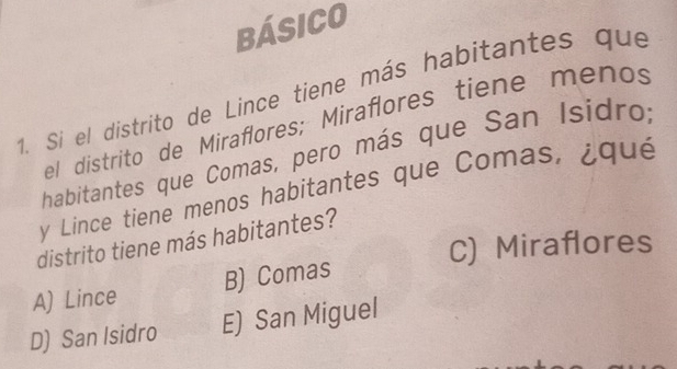 bÁsiCO
1. Si el distrito de Lince tiene más habitantes que
el distrito de Miraflores; Miraflores tiene menos
habitantes que Comas, pero más que San Isídro;
y Lince tiene menos habitantes que Comas, ¿qué
distrito tiene más habitantes?
C) Miraflores
B) Comas
A) Lince
D) San Isidro E) San Miguel