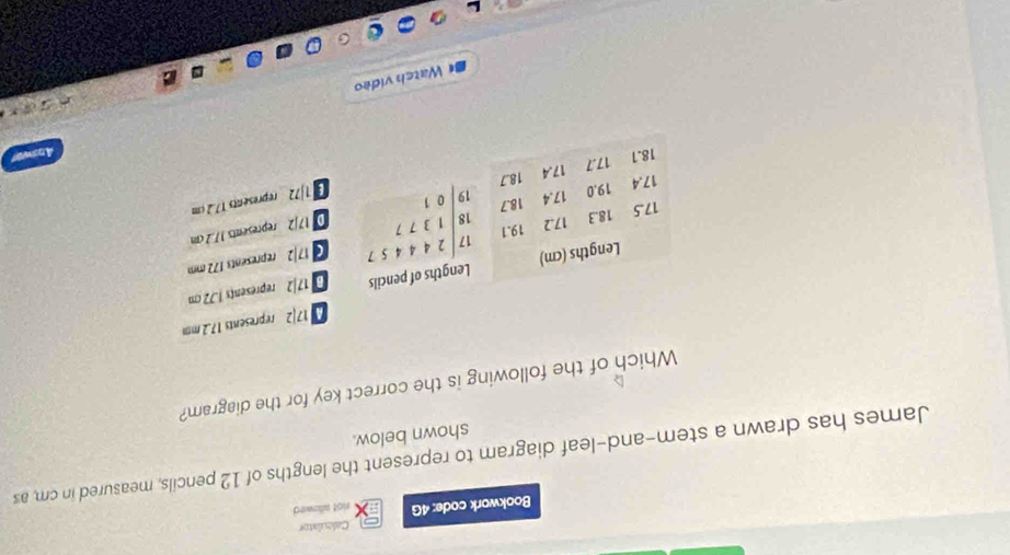 Caleulator
Bookwork code: 4G not allowed
James has drawn a stem-and-leaf diagram to represent the lengths of 12 pencils, measured in cm, as
shown below.
Which of the following is the correct key for the diagram?
17|2 represents 17.2 mm
17|2 represents J.72 cm
17/2 represents 172 mm
D 17/2 represents 17.2cm
[1]72 represents 17.2cm
Ans
BWatch video