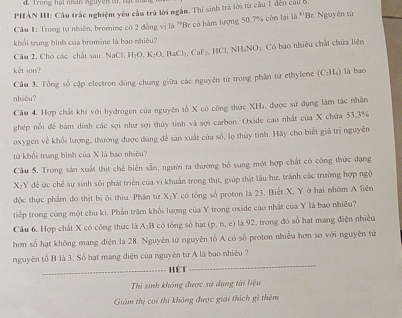 Trong hạt nhân nguyên từ, hạt  m
PHẢN III: Câu trắc nghiệm yêu cầu trả lời ngắn. Thí sinh trả lời từ câu 1 đên cau o.
Câu 1: Trong tự nhiên, bromine có 2 đồng vị là ^79Br có hàm lượng 50,7% còn lại là ^81Br : Nguyên tử
khối trung bình của bromine là bao nhiêu?
Câu 2. Cho các chất sau: NaCl, H_2O,K_2O,BaCl_2,CaF_2,HCl,NH_4NO_3. Có bao nhiêu chất chứa liên
kết ion? là bao
Cầu 3. Tổng số cặp electron dùng chung giữa các nguyên tử trong phân từ ethylene (C_2H_4)
nhiêu?
Câu 4. Hợp chất khí với hydrogen của nguyên tố X có công thức XH₄, được sử dụng làm tác nhân
ghép nối đề bám dính các sợi như sợi thủy tinh và sợi carbon. Oxide cao nhất của X chứa 53,3%
oxygen về khối lượng, thường dược dùng để sản xuất cửa sổ, lọ thủy tinh. Hãy cho biết giá trị nguyên
tử khối trung bình của X là bao nhiêu?
Câu 5. Trong sản xuất thịt chế biến sẵn, người ta thường bồ sung một hợp chất có công thức dạng
X_2 Y để ức chế sự sinh sôi phát triển của vi khuẩn trong thịt, giúp thịt lâu hư, tránh các trường hợp ngộ
độc thực phẩm do thịt bị ôi thiu. Phân tử X_2Y có tồng số proton là 23. Biết X, Y ở hai nhóm A liên
tiếp trong cùng một chu kì. Phần trăm khối lượng của Y trong oxide cao nhất của Y là bao nhiêu?
Câu 6. Hợp chất X có công thức là A_2B có tổng số hạt (p, n, e) là 92, trong đó số hạt mang điện nhiều
hơn số hạt không mang điện là 28. Nguyên tử nguyên tố A có số proton nhiều hơn so với nguyên tử
nguyên tố B là 3. Số hạt mang điện của nguyên tử A là bao nhiêu ?
_Hét
_
Thí sinh không được sử dụng tài liệu
Giám thị coi thi không được giải thích gì thêm