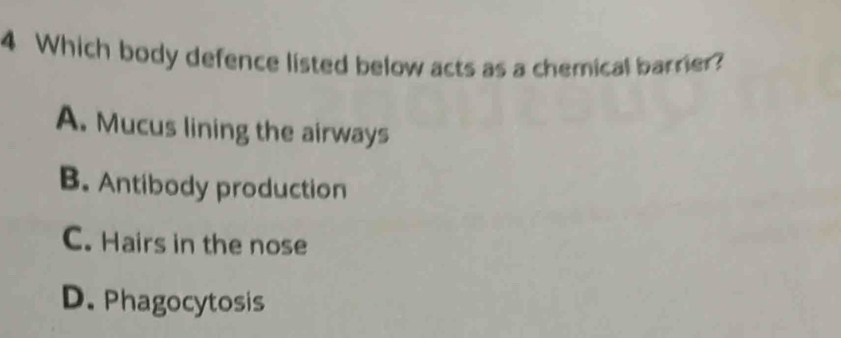 Which body defence listed below acts as a chemical barrier?
A. Mucus lining the airways
B. Antibody production
C. Hairs in the nose
D. Phagocytosis