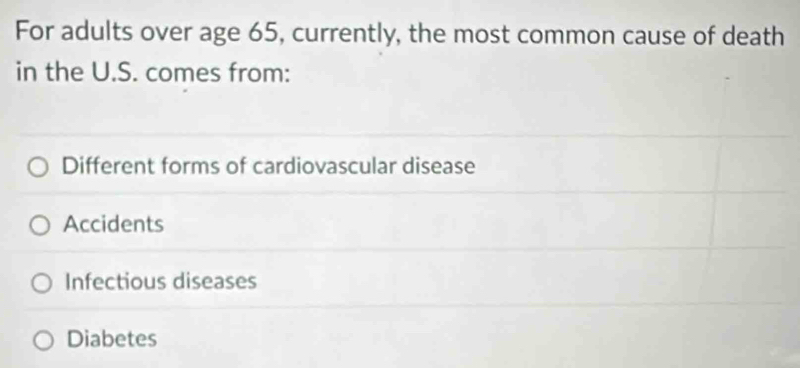 For adults over age 65, currently, the most common cause of death
in the U.S. comes from:
Different forms of cardiovascular disease
Accidents
Infectious diseases
Diabetes