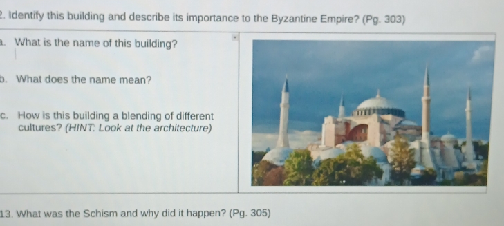 Identify this building and describe its importance to the Byzantine Empire? (Pg. 303) 
. What is the name of this building? 
b. What does the name mean? 
c. How is this building a blending of different 
cultures? (HINT: Look at the architecture) 
13. What was the Schism and why did it happen? (Pg. 305)