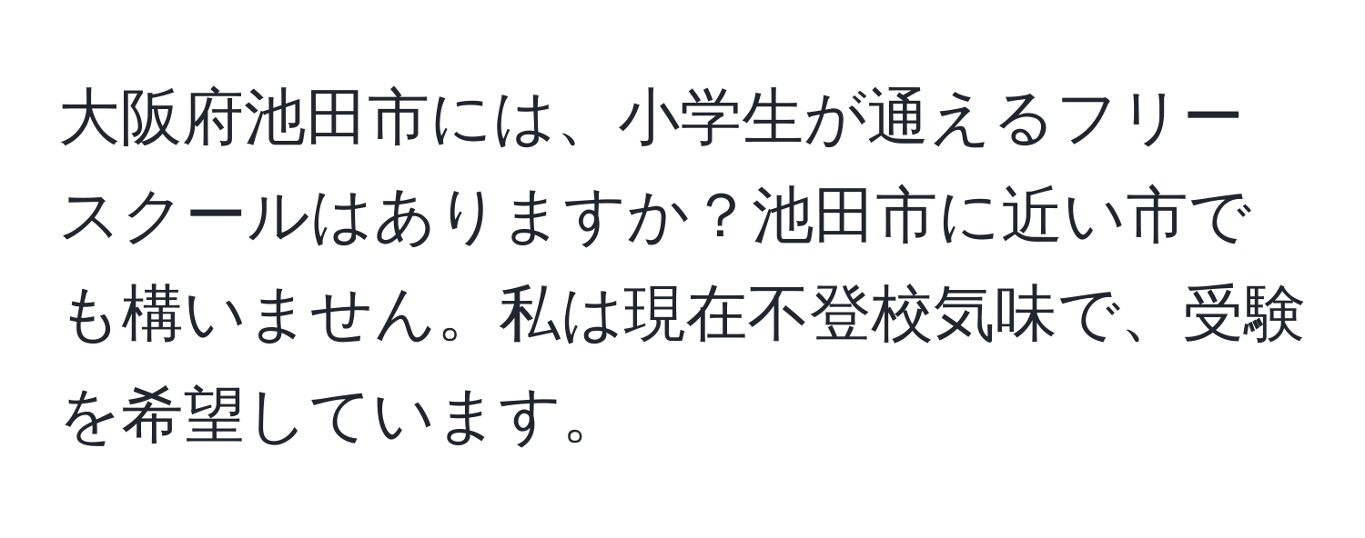 大阪府池田市には、小学生が通えるフリースクールはありますか？池田市に近い市でも構いません。私は現在不登校気味で、受験を希望しています。