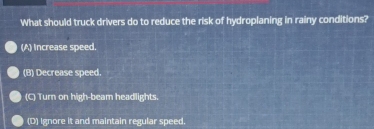 What should truck drivers do to reduce the risk of hydroplaning in rainy conditions?
(A) Increase speed.
(B) Decrease speed.
(C) Turn on high-beam headlights.
(D) Ignore it and maintain regular speed.