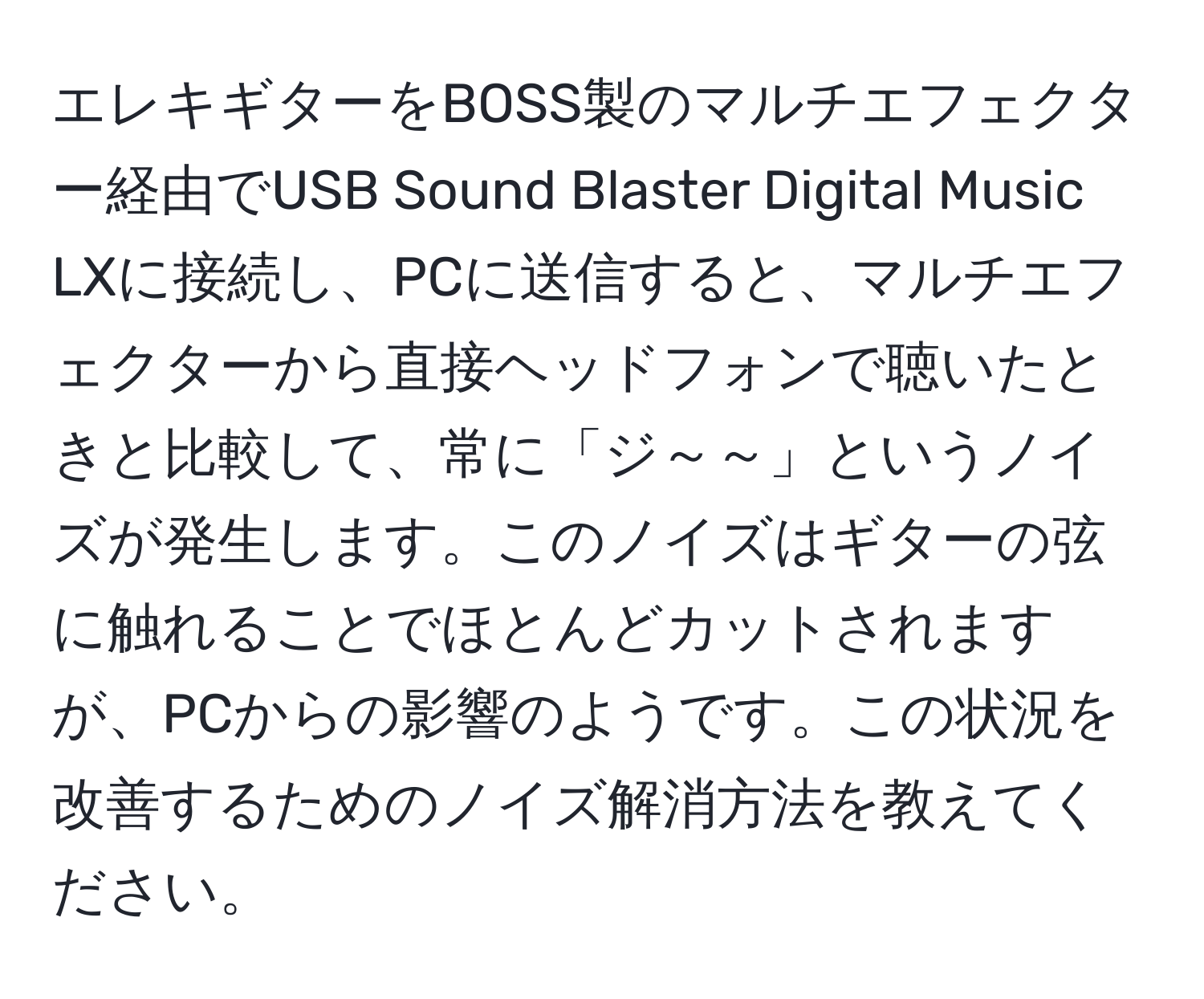 エレキギターをBOSS製のマルチエフェクター経由でUSB Sound Blaster Digital Music LXに接続し、PCに送信すると、マルチエフェクターから直接ヘッドフォンで聴いたときと比較して、常に「ジ～～」というノイズが発生します。このノイズはギターの弦に触れることでほとんどカットされますが、PCからの影響のようです。この状況を改善するためのノイズ解消方法を教えてください。