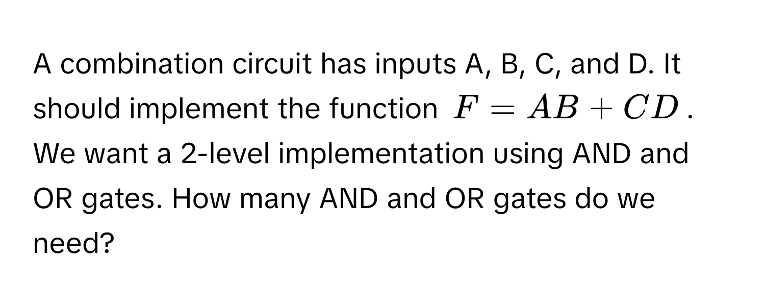 A combination circuit has inputs A, B, C, and D. It should implement the function $F = AB + CD$. We want a 2-level implementation using AND and OR gates. How many AND and OR gates do we need?