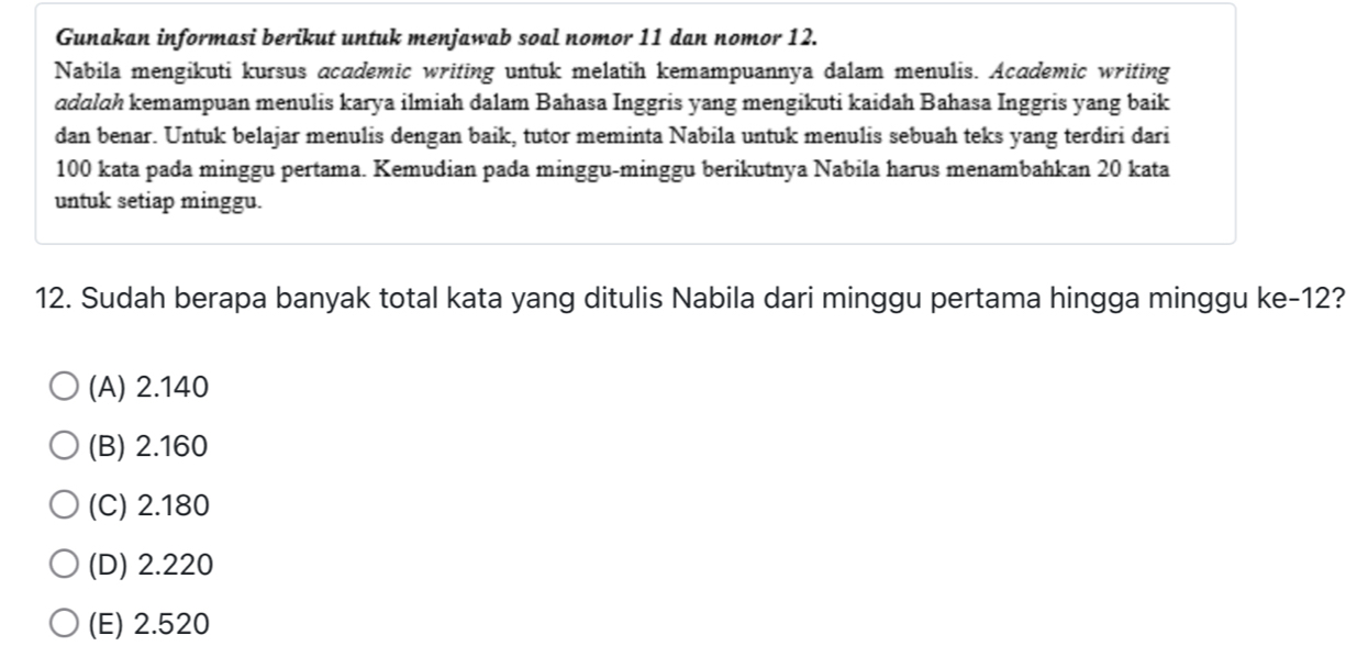 Gunakan informasi berikut untuk menjawab soal nomor 11 dan nomor 12.
Nabila mengikuti kursus academic writing untuk melatih kemampuannya dalam menulis. Academic writing
adalah kemampuan menulis karya ilmiah dalam Bahasa Inggris yang mengikuti kaidah Bahasa Inggris yang baik
dan benar. Untuk belajar menulis dengan baik, tutor meminta Nabila untuk menulis sebuah teks yang terdiri dari
100 kata pada minggu pertama. Kemudian pada minggu-minggu berikutnya Nabila harus menambahkan 20 kata
untuk setiap minggu.
12. Sudah berapa banyak total kata yang ditulis Nabila dari minggu pertama hingga minggu ke -12?
(A) 2.140
(B) 2.160
(C) 2.180
(D) 2.220
(E) 2.520