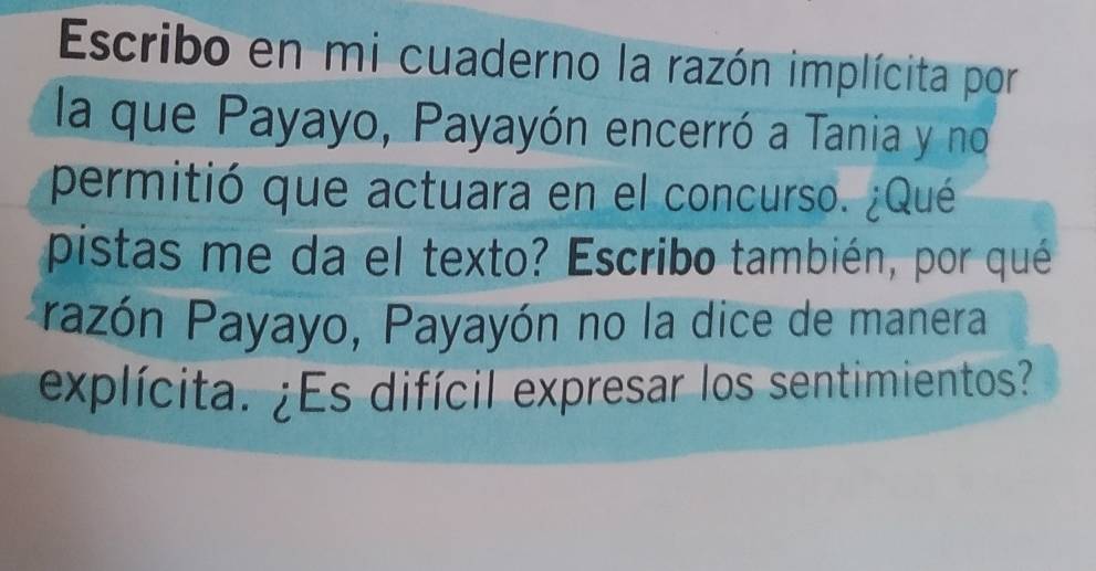 Escribo en mi cuaderno la razón implícita por 
la que Payayo, Payayón encerró a Tania y no 
permitió que actuara en el concurso. ¿Qué 
pistas me da el texto? Escribo también, por qué 
Pazón Payayo, Payayón no la dice de manera 
explícita. ¿Es difícil expresar los sentimientos?