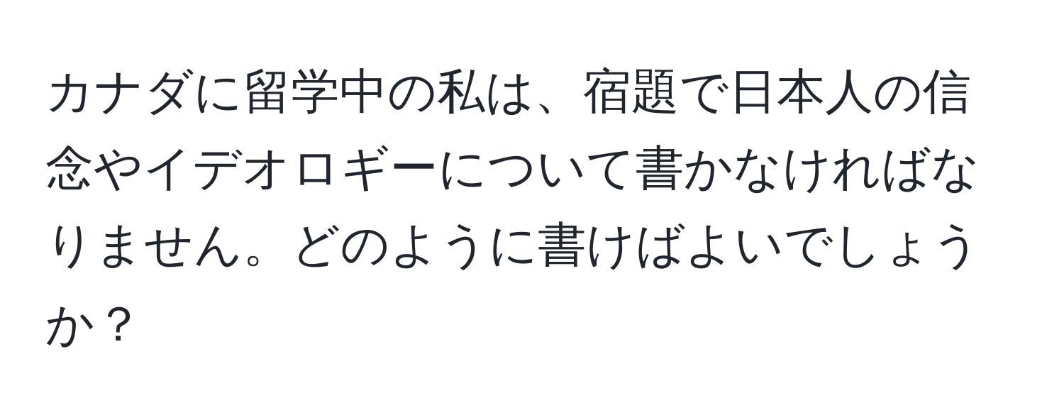 カナダに留学中の私は、宿題で日本人の信念やイデオロギーについて書かなければなりません。どのように書けばよいでしょうか？