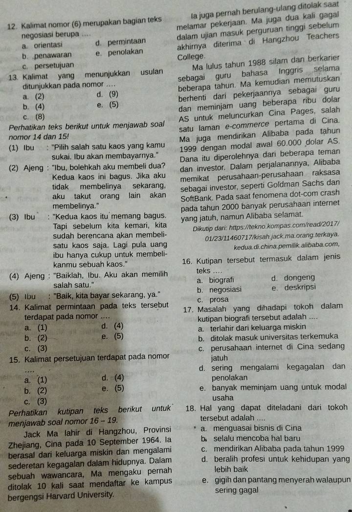 Kalimat nomor (6) merupakan bagian teks Ia juga pernah berulang-ulang ditolak saat
melamar pekerjaan. Ma juga dua kali gagal
a orientasi d. permintaan dalam ujian masuk perguruan tinggi sebelum
negosiasi berupa ....
akhirnya diterima di Hangzhou Teachers
b penawaran e. penolakan College.
c. persetujuan
13. Kalimat yang menunjukkan usulan Ma lulus tahun 1988 silam dan berkarier
ditunjukkan pada nomor .... sebagai guru bahasa Inggris selama
a. (2) d. (9) beberapa tahun. Ma kemudian memutuskan
b. (4) e. (5) berhenti dari pekerjaannya sebagai guru
dan meminjam uang beberapa ribu dolar
c. (8)
Perhatikan teks berikut untuk menjawab soal AS untuk meluncurkan Cina Pages, salah
nomor 14 dan 15! satu laman e-commerce pertama di Cina.
(1) Ibu : "Pilih salah satu kaos yang kamu Ma juga mendiríkan Alibaba pada tahun
sukai. Ibu akan membayarnya." 1999 dengan modal awal 60.000 dolar AS.
(2) Ajeng : "Ibu, bolehkah aku membeli dua? Dana itu diperolehnya dari beberapa teman
Kedua kaos ini bagus. Jika aku dan investor. Dalam perjalanannya, Alibaba
tidak membelinya sekarang, memikat perusahaan-perusahaan raksasa
aku takut orang lain akan sebagai investor, seperti Goldman Sachs dan
membelinya." SoftBank. Pada saat fenomena dot-com crash
pada tahun 2000 banyak perusahaan internet
(3) Ibu : ''Kedua kaos itu memang bagus. yang jatuh, namun Alibaba selamat.
Tapi sebelum kita kemari, kita
sudah berencana akan membeli- Dikutip dari: https://tekno.kompas.com/read/2017/
satu kaos saja. Lagi pula uang 01/23/11460717/kisah.jack.ma.orang.terkaya.
ibu hanya cukup untuk membeli- kedua. di.china. pemilik.alibaba.com,
kanmu sebuah kaos." 16. Kutipan tersebut termasuk dalam jenis
(4) Ajeng : ''Baiklah, Ibu. Aku akan memilih teks ....
salah satu." a. biografi d. dongeng
(5) Ibu : "Baik, kita bayar sekarang, ya." b. negosiasi e. deskripsi
c. prosa
14. Kalimat permintaan pada teks tersebut 17. Masalah yang dihadapi tokoh dalam
terdapat pada nomor ....
a. (1) d. (4) kutipan biografi tersebut adalah ....
a. terlahir dari keluarga miskin
b. (2) e. (5) b. ditolak masuk universitas terkemuka
c. (3) c. perusahaan internet di Cina sedang
15. Kalimat persetujuan terdapat pada nomor jatuh
d. sering mengalami kegagalan dan
a. (1) d. (4) penolakan
b. (2) e. (5) e. banyak meminjam uang untuk modal
c. (3) usaha
Perhatikan kutipan teks berikut untuk 18. Hal yang dapat diteladani dari tokoh
menjawab soal nomor 16 - 19. tersebut adalah ....
Jack Ma lahir di Hangzhou, Provinsi a. menguasai bisnis di Cína
Zhejiang, Cina pada 10 September 1964. Ia b selalu mencoba hal baru
berasal dari keluarga miskin dan mengalami c. mendirikan Alibaba pada tahun 1999
sederetan kegagalan dalam hidupnya. Dalam d. beralih profesi untuk kehidupan yang
sebuah wawancara, Ma mengaku pernah lebih baik
ditolak 10 kali saat mendaftar ke kampus e. gigih dan pantang menyerah walaupun
bergengsi Harvard University.
sering gagal