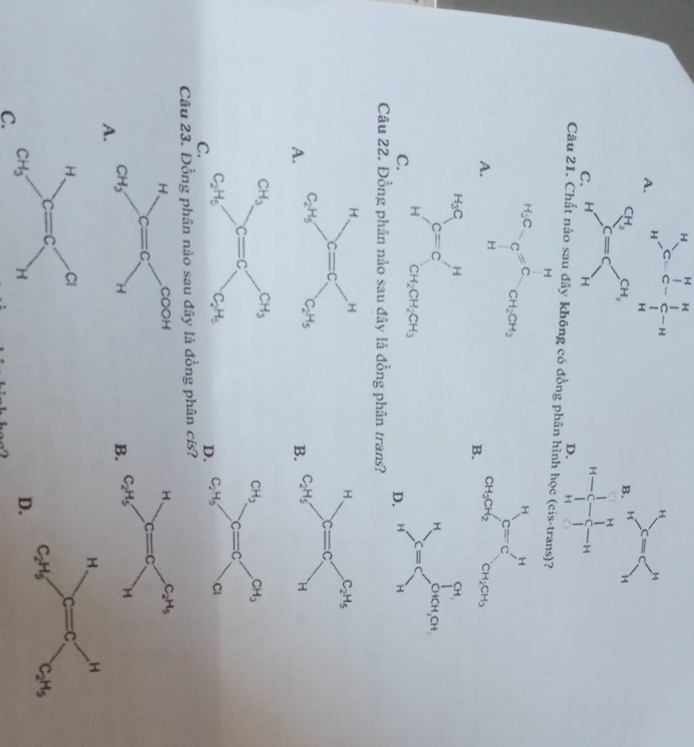 beginarrayr H Hendarray >C=beginarrayr HH Cendarray -beginarrayr H Cendarray -H Hendarray
C
Câu 21. Cl a kt hông có đồng phân hìn
?
A.
B.
C.
D
Câu 22. Đồng phân nào sau đây là đồng phân trans?
A.

B.
C.
D.
Câu 23. Đồng phân nào sau đây là đồng phân cís?

B.
A.
C.
D.