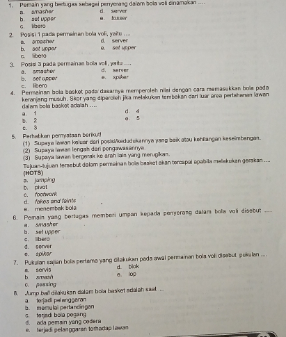 Pemain yang bertugas sebagai penyerang dalam bola voli dinamakan ....
d. server
a. smasher e. tosser
b. set upper c libero
2. Posisi 1 pada permainan bola voli, yaitu .... d. server
a. smasher e set upper
b. set upper c. libero
3. Posisi 3 pada permainan bola voli, yaitu .... d. server
a. smasher e. spiker
b. set upper c. libero
4. Permainan bola basket pada dasarnya memperoleh nilai dengan cara memasukkan bola pada
keranjang musuh. Skor yang diperoleh jika melakukan tembakan dari luar area pertahanan lawan
dalam bola basket adalah .. .. d. 4
b. 2 a. 1 e. 5
c. 3
5. Perhatikan pernyataan berikut!
(1) Supaya lawan keluar dari posisi/kedudukannya yang baik atau kehilangan keseimbangan.
(2) Supaya lawan lengah dari pengawasannya.
(3) Supaya lawan bergerak ke arah lain yang merugikan.
Tujuan-tujuan tersebut dalam permainan bola basket akan tercapai apabila melakukan gerakan ....
a jumping (HOTS)
e. footwork b. pivot
d. fakes and faints
0. menembak bola
6. Pemain yang bertugas memberi umpan kepada penyerang dalam bola voli disebut ....
a smasher
b. set upper
c. libero
d. server
e. spiker
7. Pukulan sajian bola perlama yang dilakukan pada awal permainan bola voli disebut pukulan ....
a. servis d. blak
b. smash e。 lop
c. passing
8. Jump ball dilakukan dalam bola basket adalah saat ....
a terjadi pelanggaran
b. memulai pertandingan
c. terjadi bola pegang
d. ada pemain yang cedera
e. terjadi pelanggaran terhadap lawan