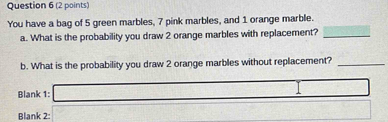 You have a bag of 5 green marbles, 7 pink marbles, and 1 orange marble. 
a. What is the probability you draw 2 orange marbles with replacement?_ 
b. What is the probability you draw 2 orange marbles without replacement?_ 
Blank 1: 
Blank 2: