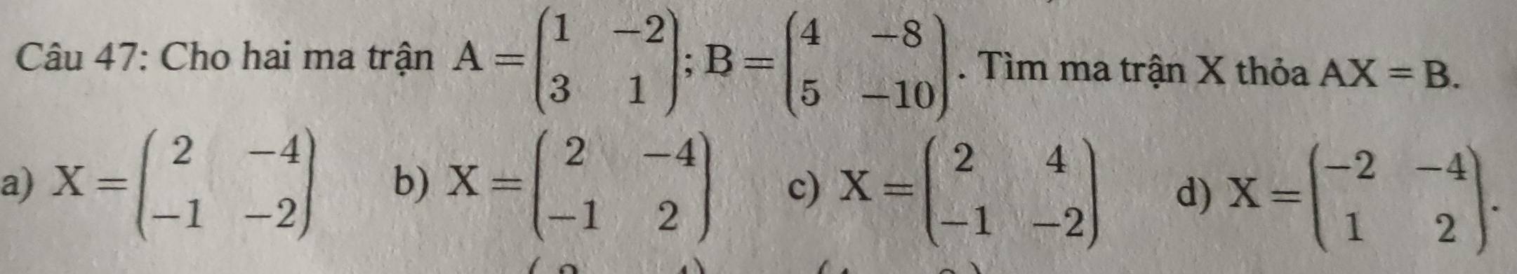 Cho hai ma trận A=beginpmatrix 1&-2 3&1endpmatrix; B=beginpmatrix 4&-8 5&-10endpmatrix. Tìm ma trận X thỏa AX=B.
a) X=beginpmatrix 2&-4 -1&-2endpmatrix b) X=beginpmatrix 2&-4 -1&2endpmatrix c) X=beginpmatrix 2&4 -1&-2endpmatrix d) X=beginpmatrix -2&-4 1&2endpmatrix.