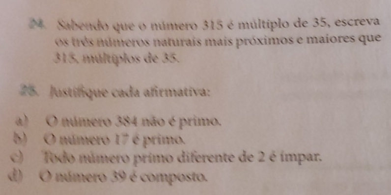 Sabendo que o número 315 é múltiplo de 35, escreva 
Os três números naturais mais próximos e maiores que
315, múltiplos de 35. 
25. Justifique cada afirmativa: 
a) O número 384 não é primo. 
b) O número 17 é primo. 
c) Todo número primo diferente de 2 é ímpar. 
d) O número 39 é composto.