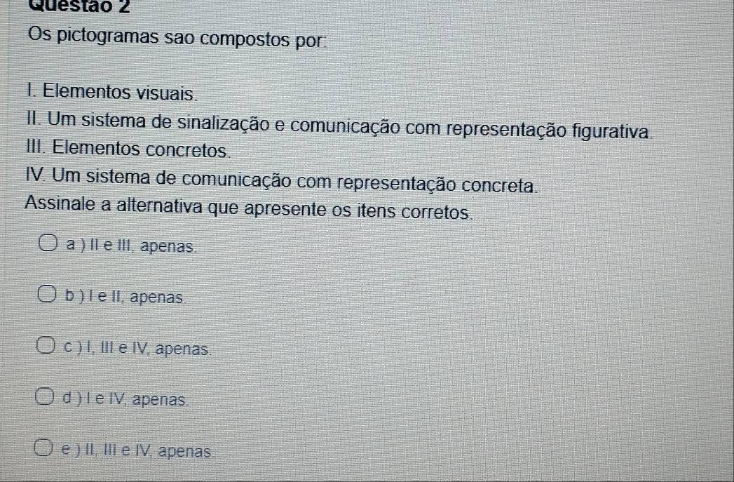 Os pictogramas sao compostos por:
I. Elementos visuais.
II. Um sistema de sinalização e comunicação com representação figurativa.
III. Elementos concretos.
IV. Um sistema de comunicação com representação concreta.
Assinale a alternativa que apresente os itens corretos.
a ) II e III, apenas.
b ) I e II, apenas.
c ) I, III e IV, apenas.
d ) I e IV, apenas.
e ) II, III e IV, apenas.