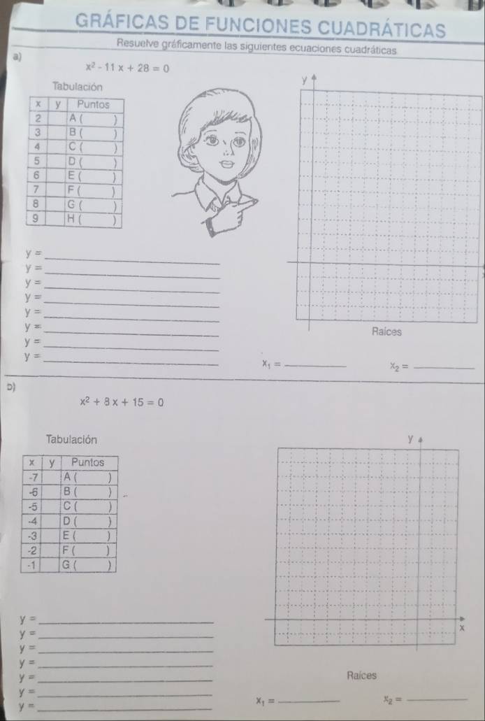 gráficas de funciones Cuadráticas
Resuelve gráficamente las siguientes ecuaciones cuadráticas
a)
x^2-11x+28=0
Tabulación
y
_ y=
_ y=
_ y=
_ y=
_ y=
_ y=
Raices
y= _
y= _
_ x_1=
x_2= _
D)
x^2+8x+15=0
Tabulación
y= _
y= _
y= _
y= _
y= _
Raices
y= _
x_2=
y= _
x_1= _
_