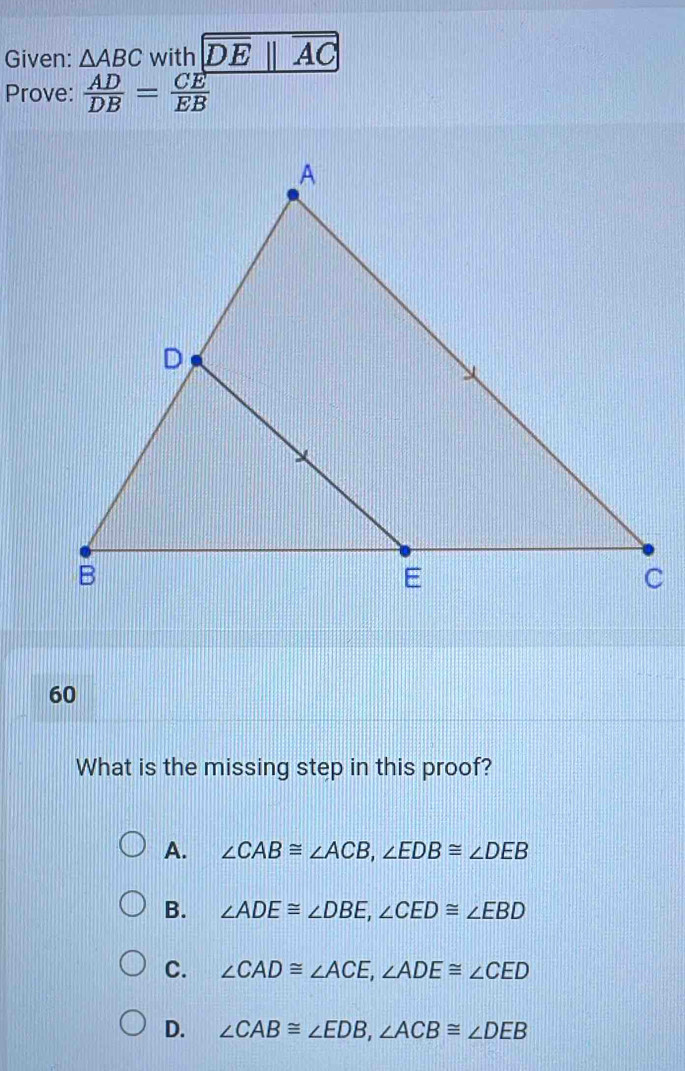 Given: △ ABC with
Prove:  AD/DB = CE/EB 
60
What is the missing step in this proof?
A. ∠ CAB≌ ∠ ACB, ∠ EDB≌ ∠ DEB
B. ∠ ADE≌ ∠ DBE, ∠ CED≌ ∠ EBD
C. ∠ CAD≌ ∠ ACE, ∠ ADE≌ ∠ CED
D. ∠ CAB≌ ∠ EDB, ∠ ACB≌ ∠ DEB