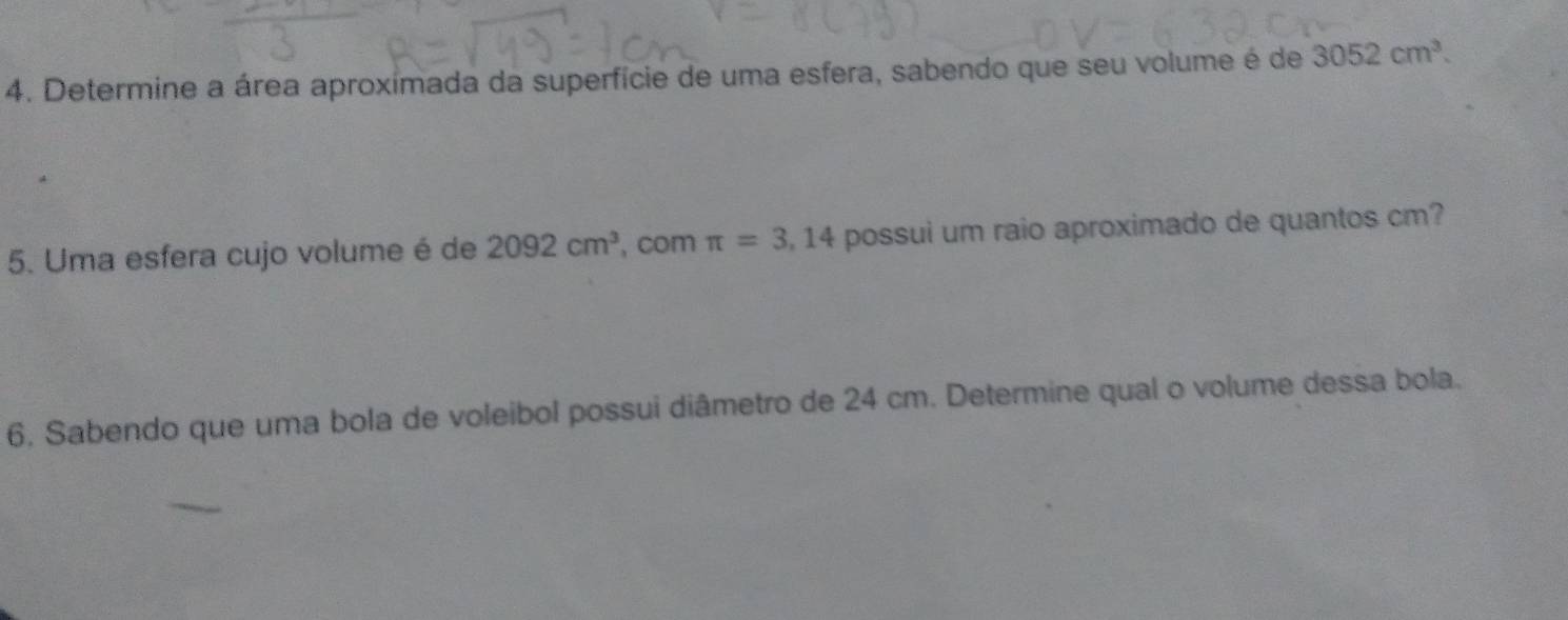 Determine a área aproxímada da superfície de uma esfera, sabendo que seu volume é de 3052cm^3. 
5. Uma esfera cujo volume é de 2092cm^3 , com π =3,14 possui um raio aproximado de quantos cm? 
6, Sabendo que uma bola de voleibol possui diâmetro de 24 cm. Determine qual o volume dessa bola.