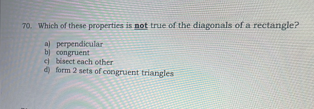 Which of these properties is not true of the diagonals of a rectangle?
a) perpendicular
b) congruent
c) bisect each other
d) form 2 sets of congruent triangles