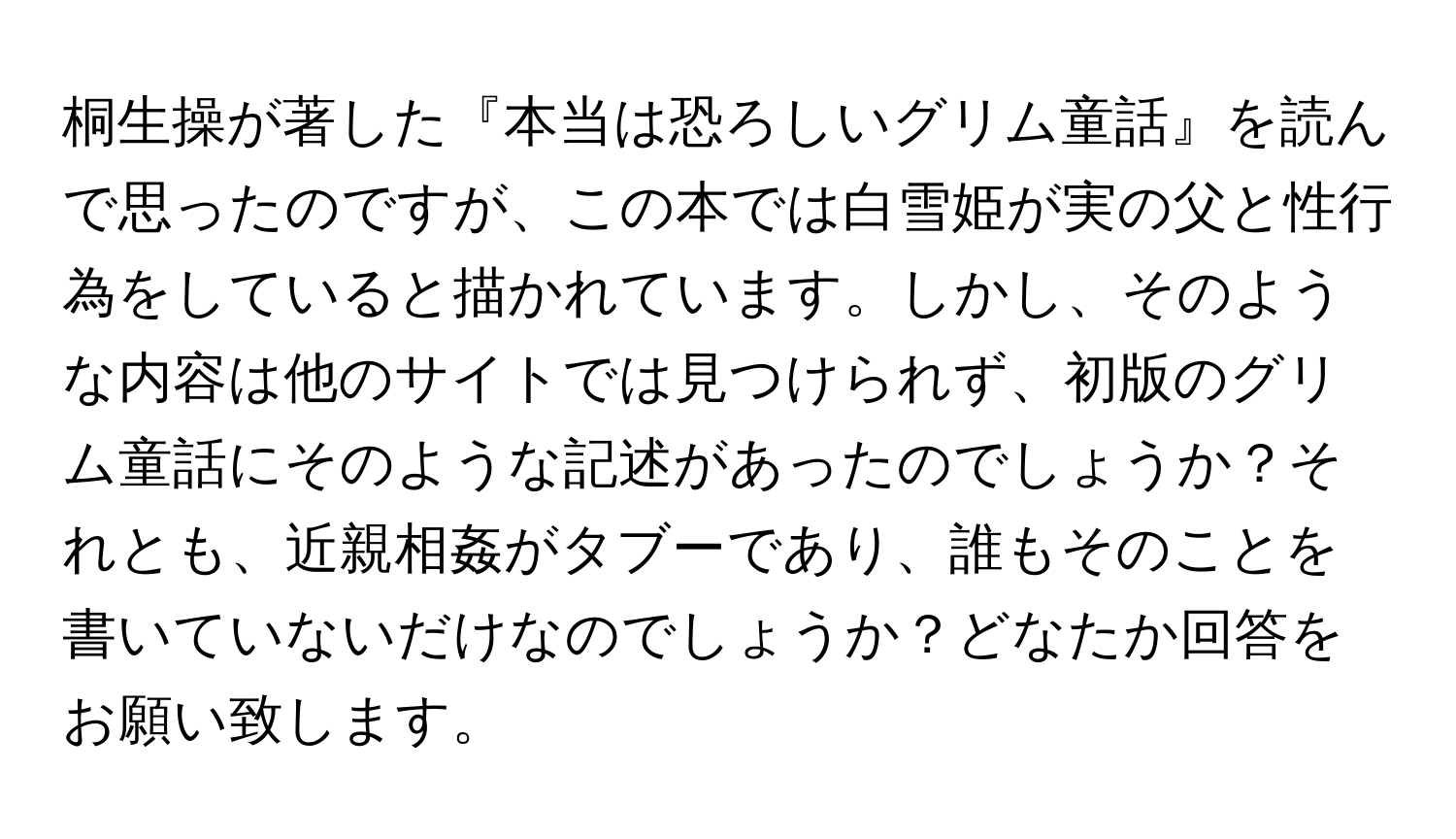 桐生操が著した『本当は恐ろしいグリム童話』を読んで思ったのですが、この本では白雪姫が実の父と性行為をしていると描かれています。しかし、そのような内容は他のサイトでは見つけられず、初版のグリム童話にそのような記述があったのでしょうか？それとも、近親相姦がタブーであり、誰もそのことを書いていないだけなのでしょうか？どなたか回答をお願い致します。