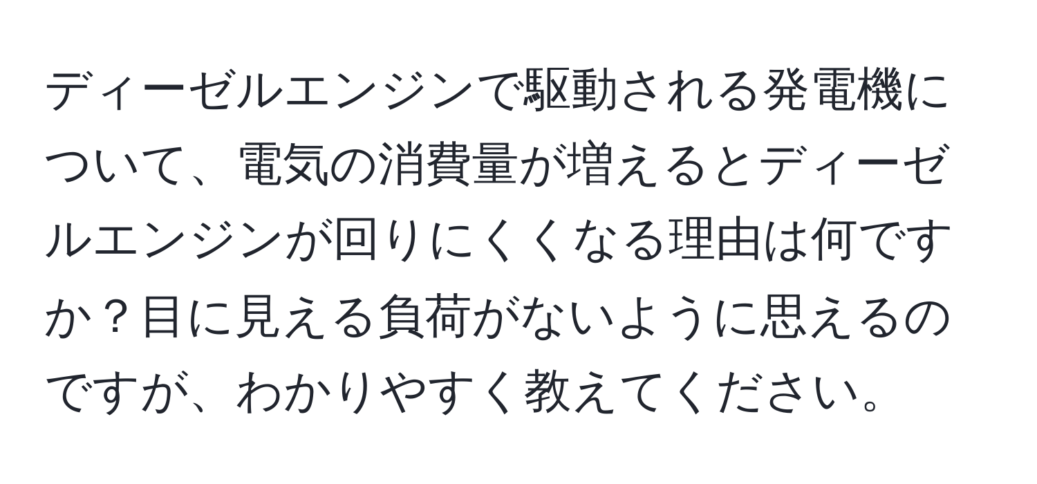 ディーゼルエンジンで駆動される発電機について、電気の消費量が増えるとディーゼルエンジンが回りにくくなる理由は何ですか？目に見える負荷がないように思えるのですが、わかりやすく教えてください。