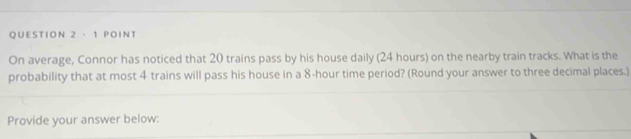 On average, Connor has noticed that 20 trains pass by his house daily (24 hours) on the nearby train tracks. What is the 
probability that at most 4 trains will pass his house in a 8-hour time period? (Round your answer to three decimal places.) 
Provide your answer below: