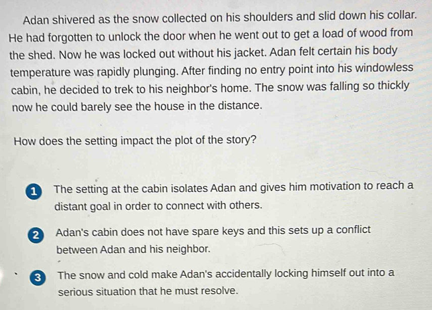 Adan shivered as the snow collected on his shoulders and slid down his collar.
He had forgotten to unlock the door when he went out to get a load of wood from
the shed. Now he was locked out without his jacket. Adan felt certain his body
temperature was rapidly plunging. After finding no entry point into his windowless
cabin, he decided to trek to his neighbor's home. The snow was falling so thickly
now he could barely see the house in the distance.
How does the setting impact the plot of the story?
The setting at the cabin isolates Adan and gives him motivation to reach a
distant goal in order to connect with others.
2 Adan's cabin does not have spare keys and this sets up a conflict
between Adan and his neighbor.
The snow and cold make Adan's accidentally locking himself out into a
serious situation that he must resolve.