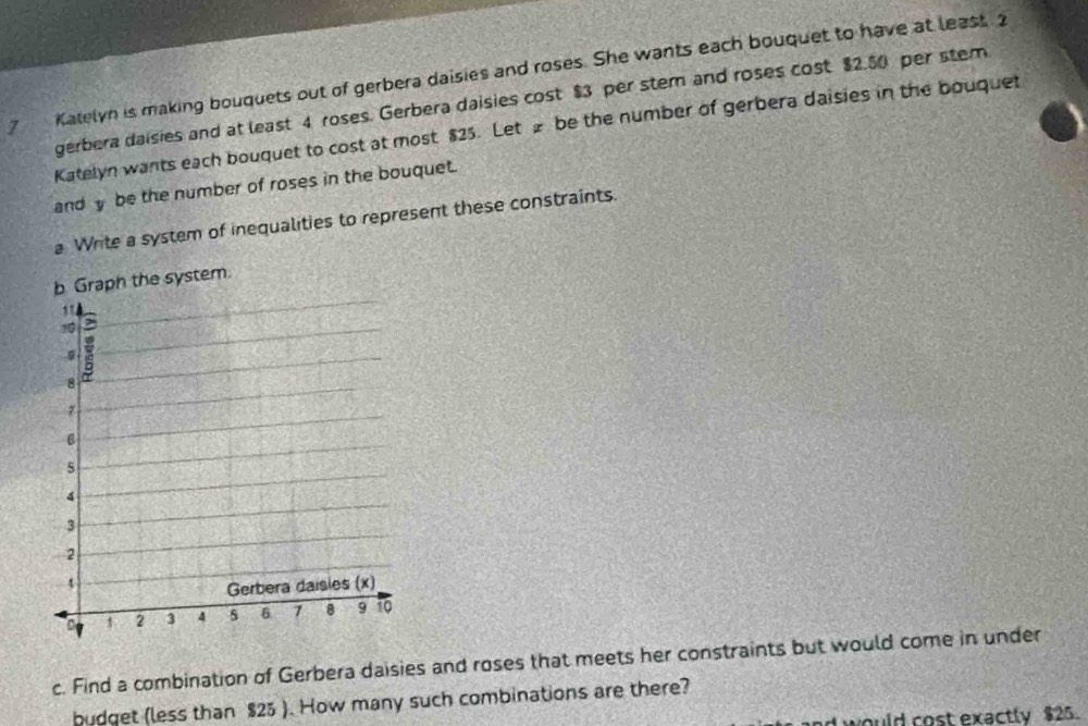 Katelyn is making bouquets out of gerbera daisies and roses. She wants each bouquet to have at least. 2
gerbera daisies and at least 4 roses. Gerbera daisies cost $3 per stem and roses cost $2.50 per stem 
Katelyn wants each bouquet to cost at most $25. Let £ be the number of gerbera daisies in the bouquet 
andy be the number of roses in the bouquet. 
a Write a system of inequalities to represent these constraints. 
c. Find a combination of Gerbera daisies and roses that meets her constraints but would come in under 
budget (less than $25 ). How many such combinations are there? 
would cost exactly $25.