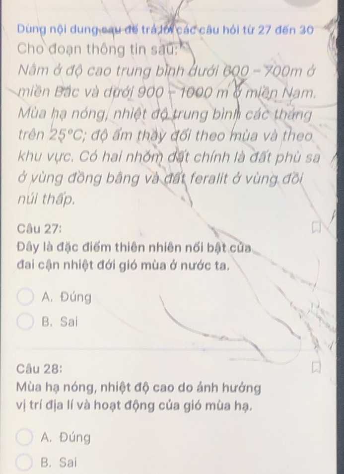 Dùng nội dung cau đế trá lới các câu hỏi từ 27 đến 30
Cho đoạn thông tin sau:
Nằm ở độ cao trung bình dưới 600-700m Ở
miền Bắc và dưới 900-1000m m ở miền Nam.
Mùa hạ nóng, nhiệt độ trung bình các tháng
trên 25°C, :; độ ẩm thảy đổi theo mùa và theo
khu vực. Có hai nhóm đất chính là đất phù sa
ở vùng đồng bằng và đất feralit ở vùng đồi
núi thấp.
Câu 27:
Dây là đặc điểm thiên nhiên nối bật của
đai cận nhiệt đới gió mùa ở nước ta.
A. Đúng
B. Sai
Câu 28:
Mùa hạ nóng, nhiệt độ cao do ảnh hưởng
vị trí địa lí và hoạt động của gió mùa hạ.
A. Đúng
B. Sai