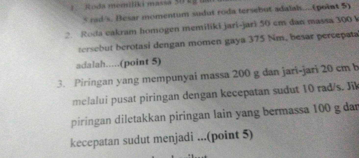 1Roda memiliki massa 50 kg in
5 rad/s. Besar momentum sudut roda tersebut adalah....(point 5) 
2. Roda cakram homogen memiliki jari-jari 50 cm dan massa 300 k
tersebut berotasi dengan momen gaya 375 Nm, besar percepata 
adalah.....(point 5) 
3. Piringan yang mempunyai massa 200 g dan jari-jari 20 cm b 
melalui pusat piringan dengan kecepatan sudut 10 rad/s. Jik 
piringan diletakkan piringan lain yang bermassa 100 g dan 
kecepatan sudut menjadi ...(point 5)