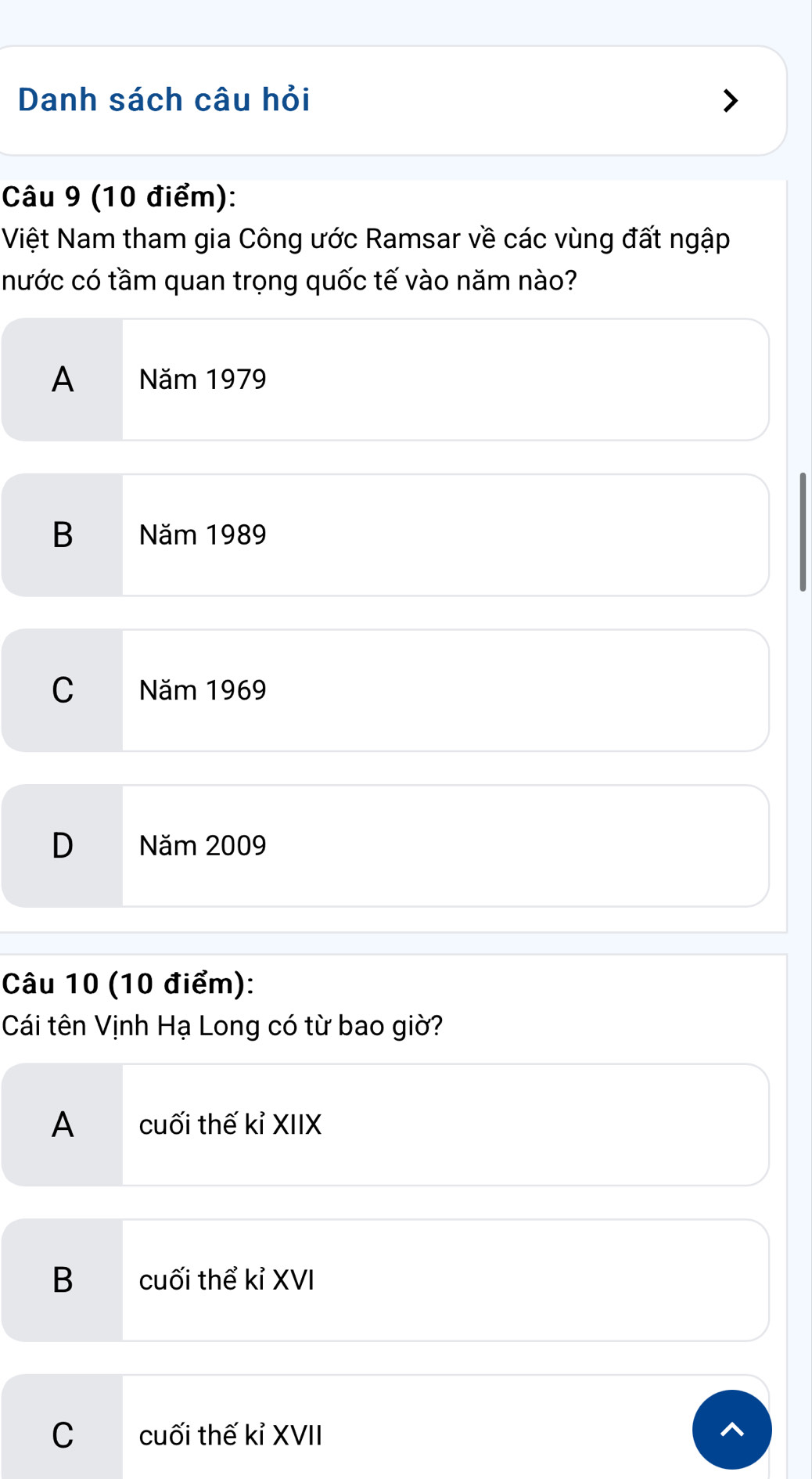 Danh sách câu hỏi
Câu 9 (10 điểm):
Việt Nam tham gia Công ước Ramsar về các vùng đất ngập
nước có tầm quan trọng quốc tế vào năm nào?
A Năm 1979
B Năm 1989
C Năm 1969
D Năm 2009
Câu 10 (10 điểm):
Cái tên Vịnh Hạ Long có từ bao giờ?
A cuối thế kỉ XIIX
B cuối thể kỉ XVI
Ccuối thế kỉ XVII