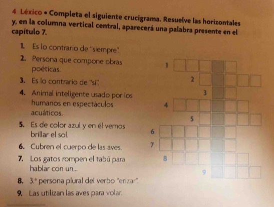 Léxico • Completa el siguiente crucigrama. Resuelve las horizontales 
y, en la columna vertical central, aparecerá una palabra presente en el 
capítulo 7. 
1. Es lo contrario de ''siempre”. 
2. Persona que compone obras 
poéticas. 
3. Es lo contrario de ''sí''. 
4. Animal inteligente usado por los 
humanos en espectáculos 
acuáticos. 
5. Es de color azul y en él vemos 
brillar el sol. 
6. Cubren el cuerpo de las aves. 
7. Los gatos rompen el tabú para 
hablar con un... 
8. 3.^a persona plural del verbo ''erizar”. 
9. Las utilizan las aves para volar.