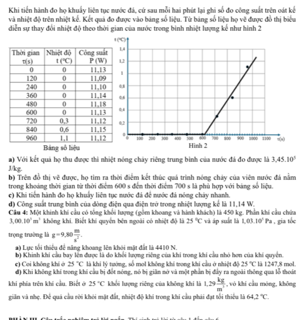 Khi tiến hành đo họ khuấy liên tục nước đá, cứ sau mỗi hai phút lại ghi số đo công suất trên oát kế
và nhiệt độ trên nhiệt kế. Kết quả đo được vào bảng số liệu. Từ bảng số liệu họ vẽ được đồ thị biểu
diễn sự thay đổi nhiệt độ theo thời gian của nước trong bình nhiệt lượng kế như hình 2
a) Với kết quả họ thu được thì nhiệt nóng chảy riêng trung bình của nước đá đo được là 3,45.10^5
J/kg.
b) Trên đồ thị vẽ được, họ tìm ra thời điểm kết thúc quá trình nóng chảy của viên nước đá nằm
trong khoảng thời gian từ thời điểm 600 s đến thời điểm 700 s là phù hợp với bảng số liệu.
c) Khi tiến hành đo họ khuẩy liên tục nước đá đề nước đá nóng chảy nhanh.
d) Công suất trung bình của dòng điện qua điện trở trong nhiệt lượng kế là 11,14 W.
Câu 4: Một khinh khí cầu có tổng khổi lượng (gồm khoang và hành khách) là 450 kg. Phần khí cầu chứa
3,00.10^3m^3 không khí. Biết khí quyên bên ngoài có nhiệt độ là 25°C và áp suất là 1,03.10^5Pa , gia 60°
trọng trường là g=9,80 m/s^2 .
a) Lực tối thiều đề nâng khoang lên khỏi mặt đắt là 4410 N.
b) Khinh khí cầu bay lễn được là do khối lượng riêng của khí trong khi cầu nhỏ hơn của khí quyền.
c) Coi không khí ở 25°C là khí lý tưởng, số mol không khí trong khí cầu ở nhiệt độ 25°C là 1247,8 mol.
d) Khi không khí trong khí cầu bị đốt nóng, nó bị giãn nở và một phần bị đầy ra ngoài thông qua lỗ thoát
khí phía trên khí cầu. Biết ở 25°C khối lượng riêng của không khí là 1,29 kg/m^3  , vỏ khí cầu mỏng, không
giãn và nhẹ. Để quả cầu rời khỏi mặt đất, nhiệt độ khí trong khí cầu phải đạt tối thiều là 64,2°C.
